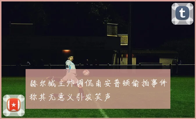 赫尔城主帅调侃南安普顿偷拍事件称其无意义引发笑声