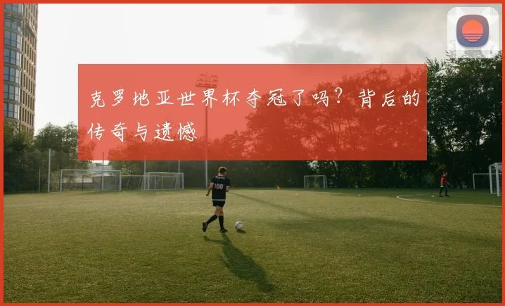 克罗地亚世界杯夺冠了吗?背后的传奇与遗憾