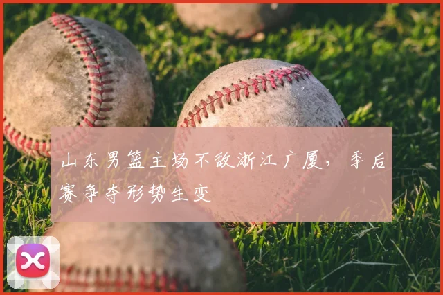 山东男篮主场不敌浙江广厦,季后赛争夺形势生变