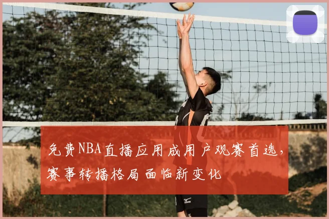 免费NBA直播应用成用户观赛首选,赛事转播格局面临新变化
