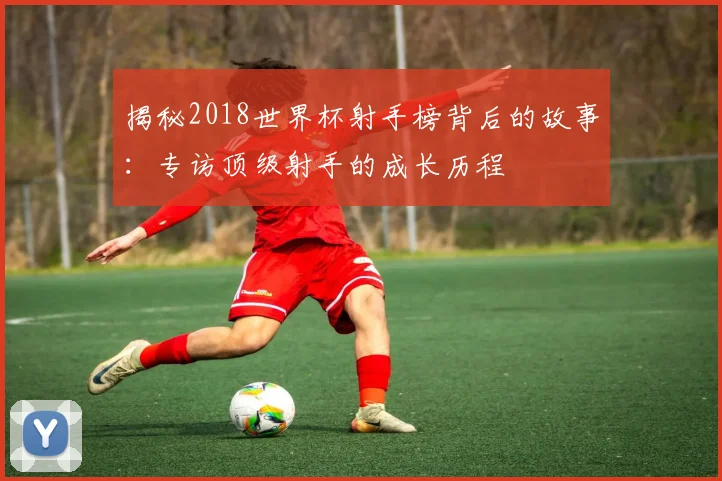 揭秘2018世界杯射手榜背后的故事:专访顶级射手的成长历程
