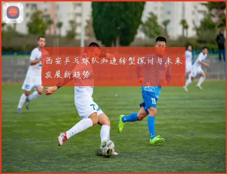 西安乒乓球队加速转型探讨与未来发展新趋势
