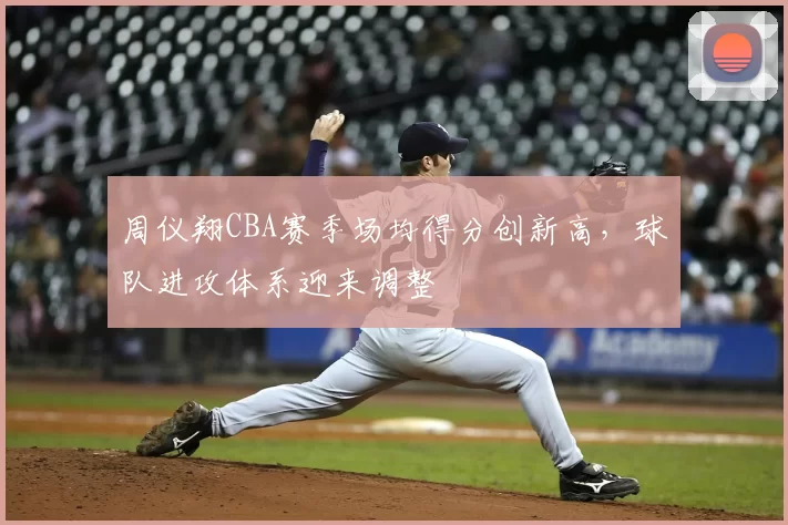 周仪翔CBA赛季场均得分创新高，球队进攻体系迎来调整