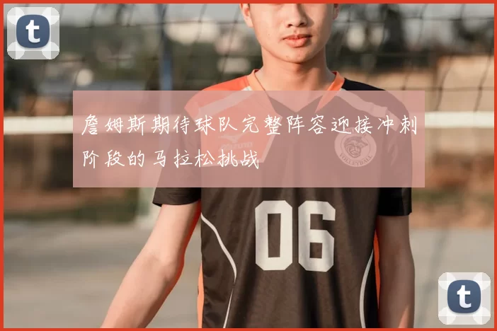 詹姆斯期待球队完整阵容迎接冲刺阶段的马拉松挑战