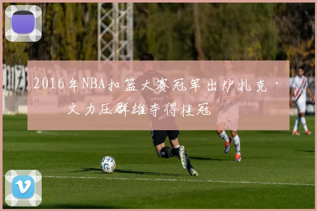 2016年NBA扣篮大赛冠军出炉扎克·拉文力压群雄夺得桂冠
