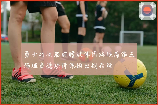 勇士对快船前瞻波津因病缺席第五场理查德缺阵佩顿出战存疑