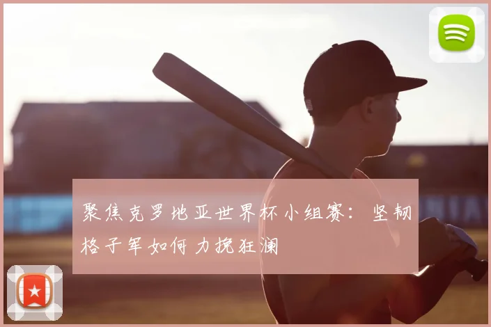 聚焦克罗地亚世界杯小组赛：坚韧格子军如何力挽狂澜