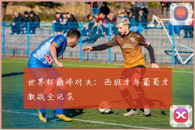 世界杯巅峰对决:西班牙与葡萄牙激战全记录
