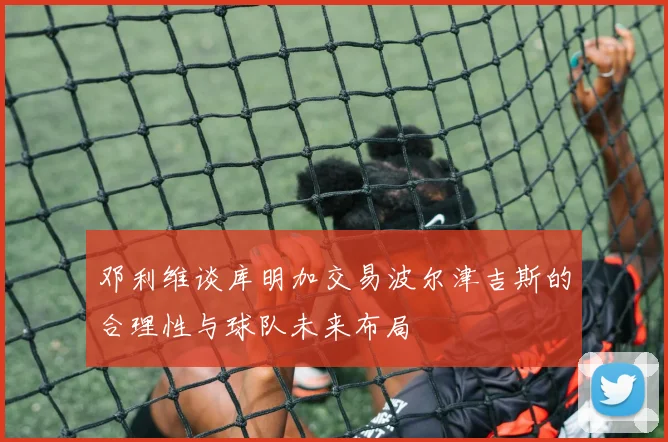 邓利维谈库明加交易波尔津吉斯的合理性与球队未来布局