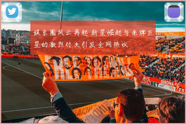 娱乐圈风云再起 新星崛起与老牌巨星的激烈对决引发全网热议