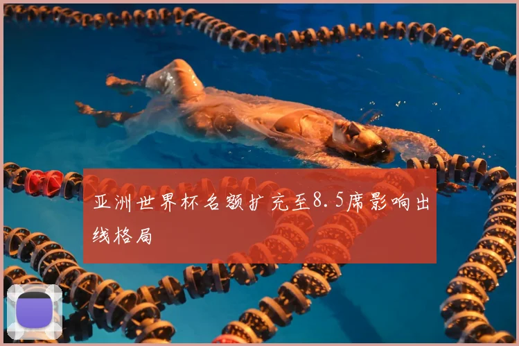 亚洲世界杯名额扩充至8.5席影响出线格局