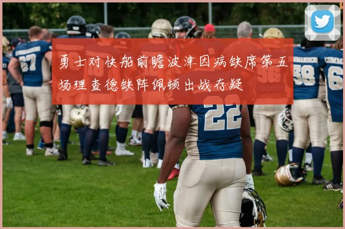 勇士对快船前瞻波津因病缺席第五场理查德缺阵佩顿出战存疑