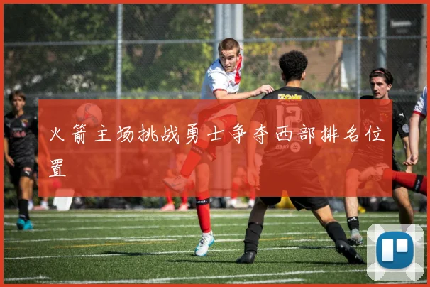 火箭主场挑战勇士争夺西部排名位置
