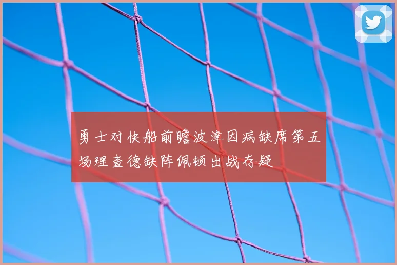 勇士对快船前瞻波津因病缺席第五场理查德缺阵佩顿出战存疑