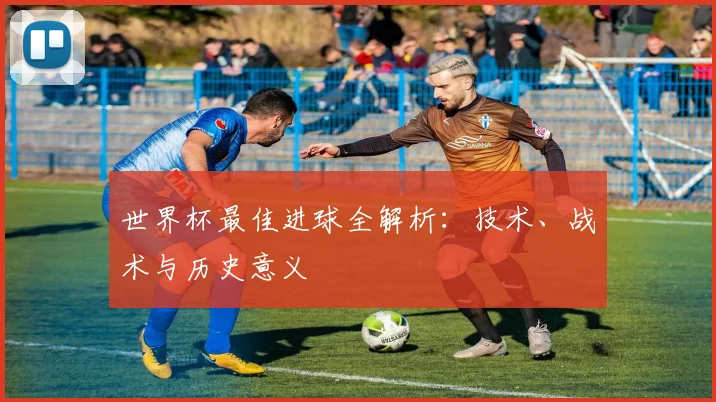 世界杯最佳进球全解析：技术、战术与历史意义