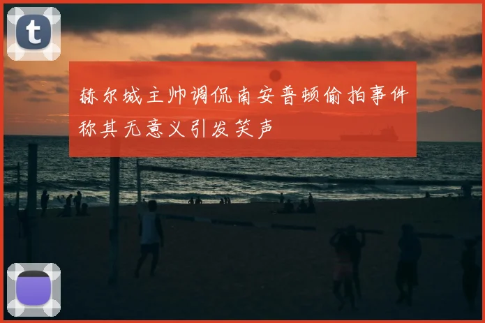 赫尔城主帅调侃南安普顿偷拍事件称其无意义引发笑声