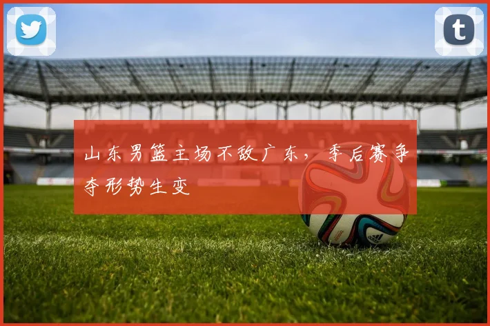 山东男篮主场不敌广东,季后赛争夺形势生变