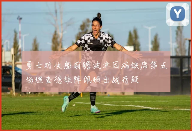 勇士对快船前瞻波津因病缺席第五场理查德缺阵佩顿出战存疑