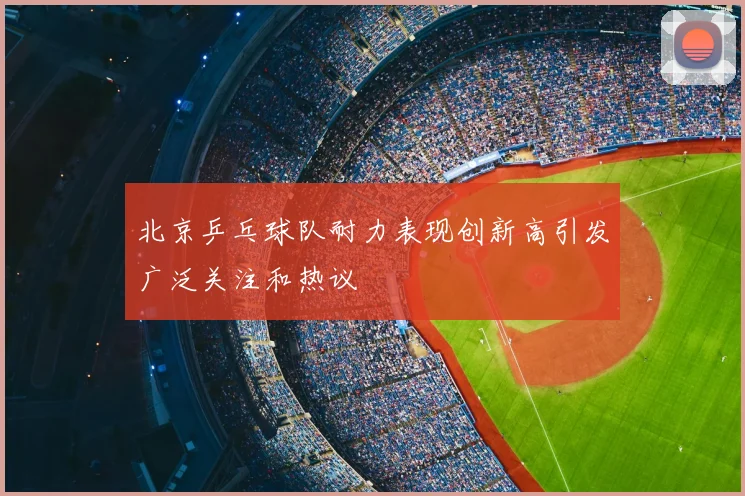 北京乒乓球队耐力表现创新高引发广泛关注和热议