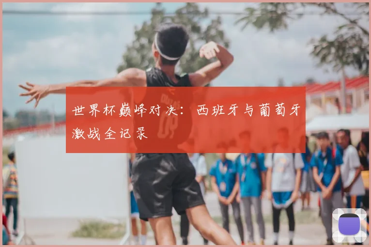 世界杯巅峰对决：西班牙与葡萄牙激战全记录