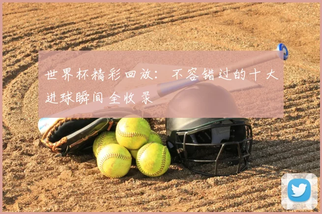 世界杯精彩回放:不容错过的十大进球瞬间全收录