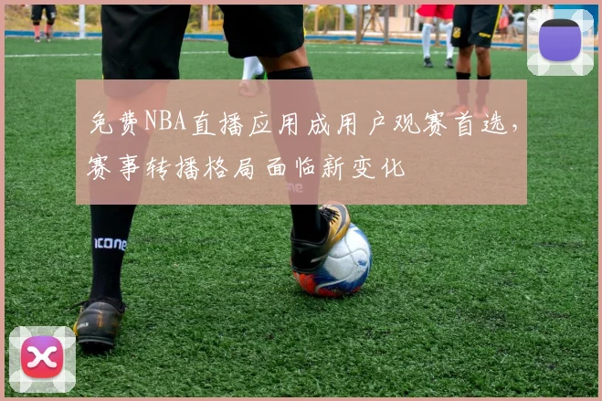 免费NBA直播应用成用户观赛首选,赛事转播格局面临新变化