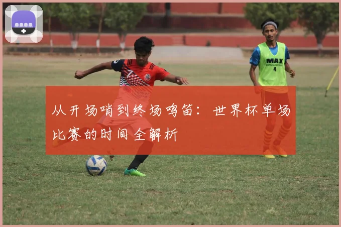 从开场哨到终场鸣笛：世界杯单场比赛的时间全解析