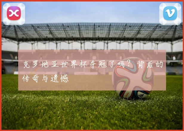 克罗地亚世界杯夺冠了吗？背后的传奇与遗憾