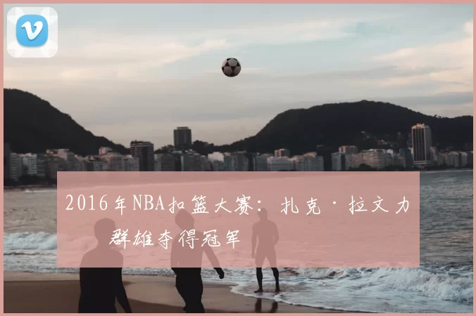 2016年NBA扣篮大赛：扎克·拉文力压群雄夺得冠军