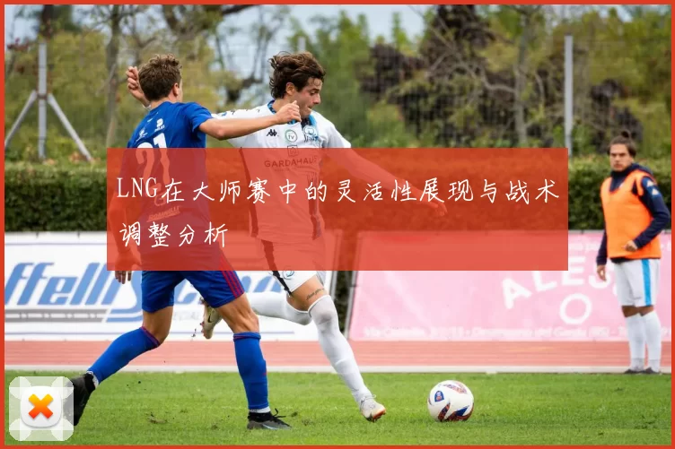 LNG在大师赛中的灵活性展现与战术调整分析