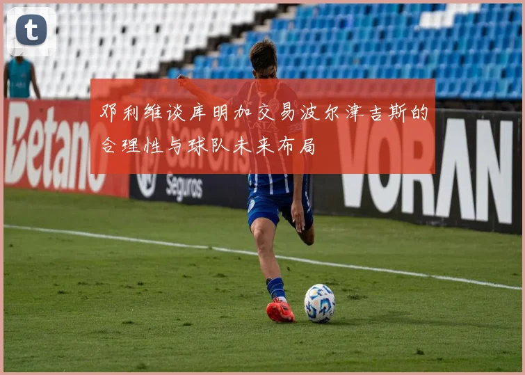 邓利维谈库明加交易波尔津吉斯的合理性与球队未来布局