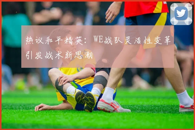 热议和平精英:WE战队灵活性变革引发战术新思潮