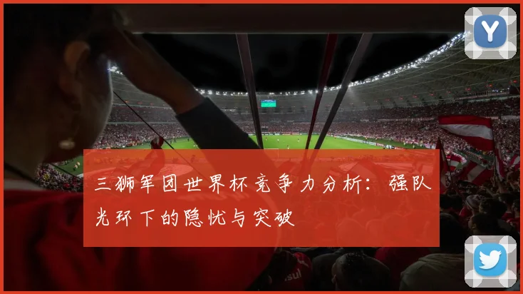 三狮军团世界杯竞争力分析：强队光环下的隐忧与突破