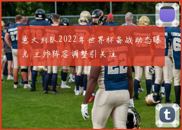 意大利队2022年世界杯备战动态曝光 主帅阵容调整引关注