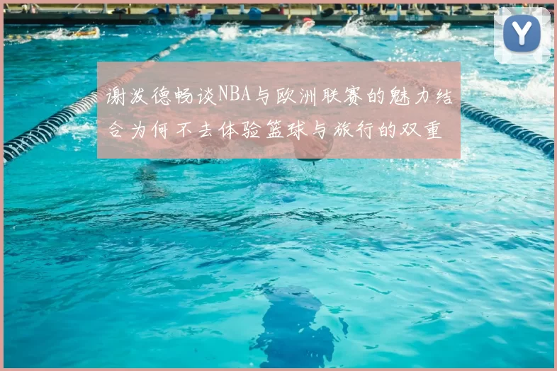 谢泼德畅谈NBA与欧洲联赛的魅力结合为何不去体验篮球与旅行的双重乐趣