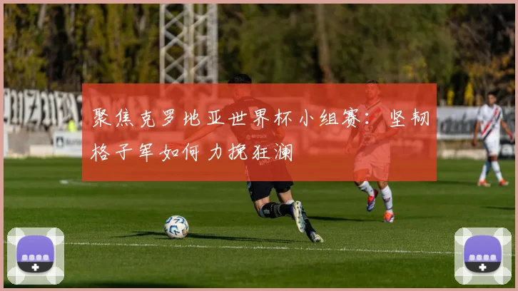 聚焦克罗地亚世界杯小组赛：坚韧格子军如何力挽狂澜