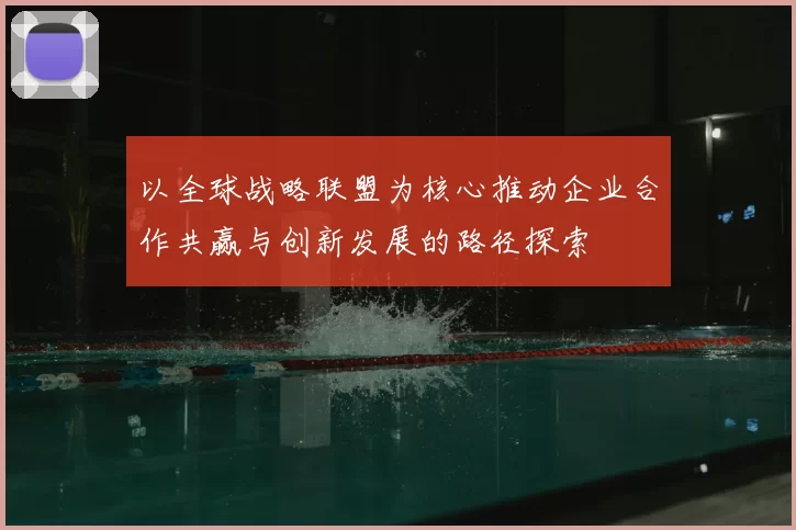 以全球战略联盟为核心推动企业合作共赢与创新发展的路径探索