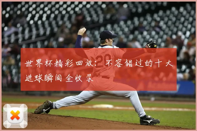 世界杯精彩回放:不容错过的十大进球瞬间全收录