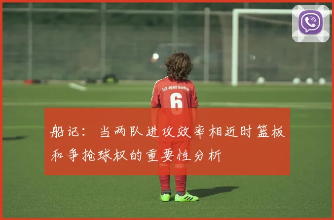 船记:当两队进攻效率相近时篮板和争抢球权的重要性分析
