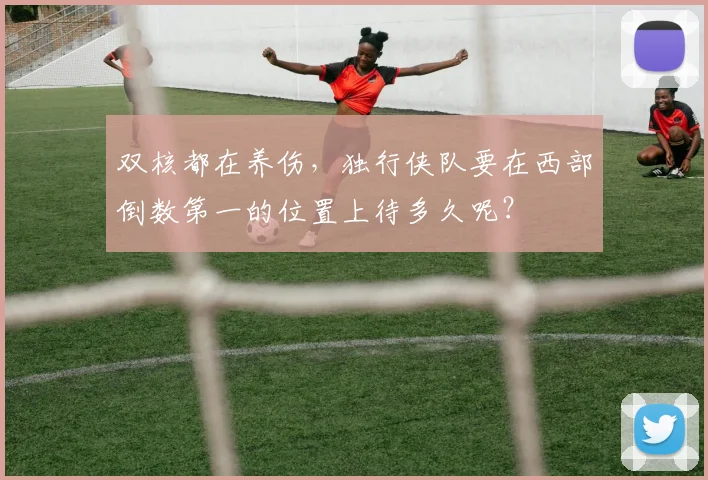 双核都在养伤，独行侠队要在西部倒数第一的位置上待多久呢？