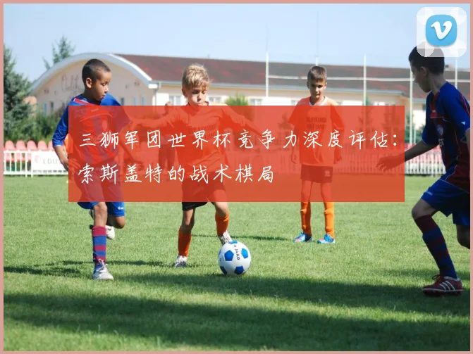 三狮军团世界杯竞争力深度评估:索斯盖特的战术棋局