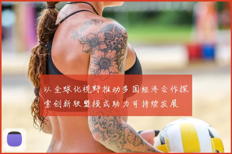 以全球化视野推动多国经济合作探索创新联盟模式助力可持续发展