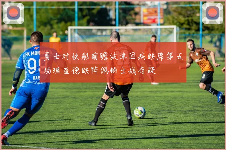 勇士对快船前瞻波津因病缺席第五场理查德缺阵佩顿出战存疑