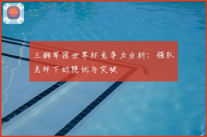 三狮军团世界杯竞争力分析:强队光环下的隐忧与突破