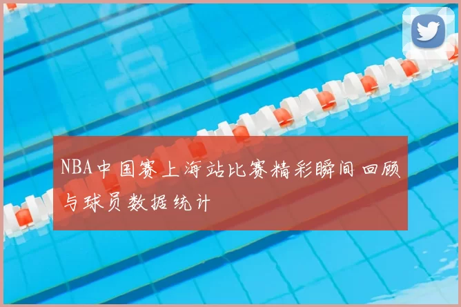 NBA中国赛上海站比赛精彩瞬间回顾与球员数据统计