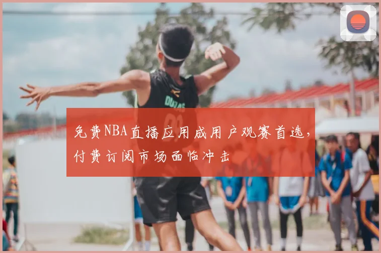 免费NBA直播应用成用户观赛首选,付费订阅市场面临冲击