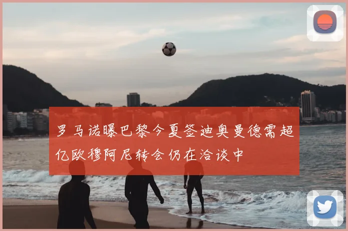 罗马诺曝巴黎今夏签迪奥曼德需超亿欧穆阿尼转会仍在洽谈中