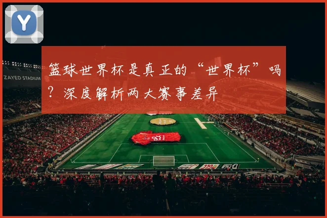 篮球世界杯是真正的“世界杯”吗?深度解析两大赛事差异
