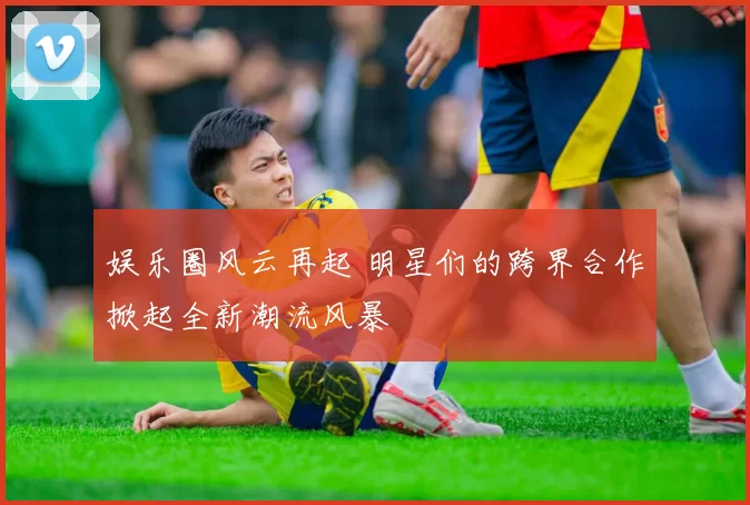 娱乐圈风云再起 明星们的跨界合作掀起全新潮流风暴