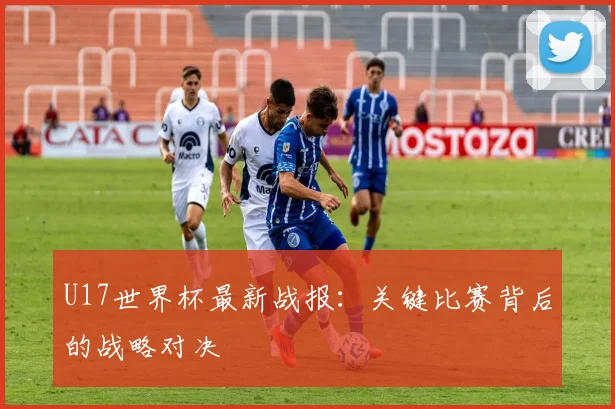 U17世界杯最新战报:关键比赛背后的战略对决